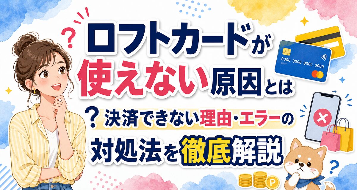 ロフトカードが使えない原因とは?決済できない理由・エラーの対処法を徹底解説
